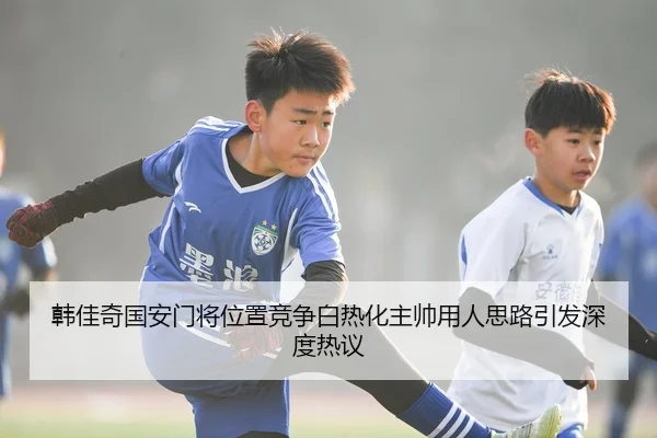 韩佳奇国安门将位置竞争白热化主帅用人思路引发深度热议