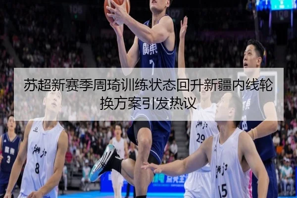 苏超新赛季周琦训练状态回升新疆内线轮换方案引发热议